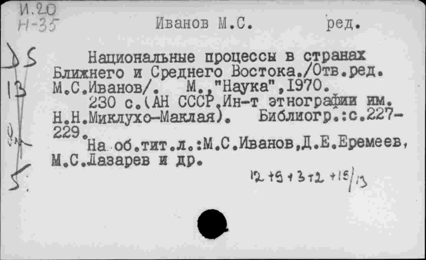 ﻿Н-35"
Иванов М.С.
ред.
35 Национальные процессы в странах Ближнего и Среднего Востока./Отв.ред.
13 М.С.Иванов/. М. "Наука",1970.
230 с Л АН. СССР.Ин-т этнографии им.
V	Н.Н. Миклухо-Маклая),	Библиогр.:с.227-
I 229
*На об .тит .л. :М .С.Иванов,Д.Е.Еремеев,
. М.С.Лазарев и др.
